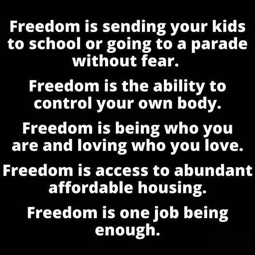 Freedom is sending your kids to school or going to a parade without fear.
Freedom is the ability to control your own body.
Freedom is being who you are and loving who you love.
Freedom is access to abundant affordable housing.
Freedom is one job being enough.